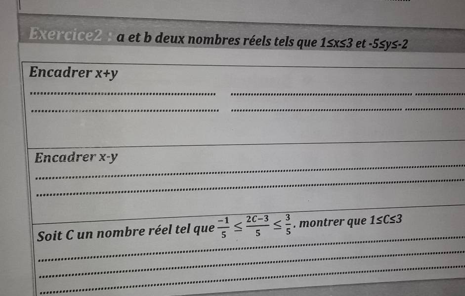 a et b deux nombres réels tels que 1≤ x≤ 3 et -5≤ y≤ -2
Encadrer x+y
_ 
_ 
_ 
_ 
_ 
_ 
_ 
_ 
Encadrer x-y
_ 
_ 
_ 
Soit C un nombre réel tel que  (-1)/5 ≤  (2C-3)/5 ≤  3/5 . montrer que 1≤ C≤ 3
_ 
_