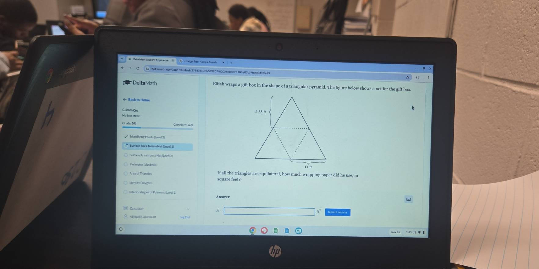 # DeltaMath Student Application X G ch atgpt free - Google Search 
detarath.com/app/student/3784382/25539907/62028c8db21183a07cc7f5ee8ddfee99 
DeltaMath Elijah wraps a gift box in the shape of a triangular pyramid. The figure below shows a net for the gift box. 
← Back to Home 
CummRev 
No late credit 
Grade: 0% Complete: 26% 
Identifying Points (Level 2) 
Surface Area from a Net (Level 1) 
Surface Area from a Net (Level 2) 
Perimeter (algebraic) 
Area of Triangles If all the triangles are equilateral, how much wrapping paper did he use, in
square feet? 
Identify Polygons 
Interior Angles of Polygons (Level 1) 
Answer 
□  d=ab+()b)+(a+b)+(b+b)+(a+b)+(b+c|
Calculator Suhmit Answer 
Abigaelle Louissaint Log Out 
9:45 US ▼