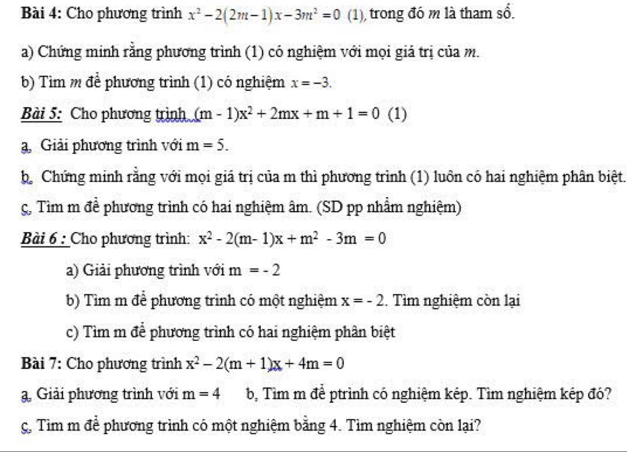 Cho phương trình x^2-2(2m-1)x-3m^2=0 (1), trong đó m là tham sổ. 
a) Chứng minh rằng phương trình (1) có nghiệm với mọi giá trị của m. 
b) Tìm m để phương trình (1) có nghiệm x=-3. 
Bài 5: Cho phương trình (m-1)x^2+2mx+m+1=0 (1) 
Giải phương trình với m=5. 
bộ Chứng minh rằng với mọi giá trị của m thì phương trình (1) luôn có hai nghiệm phân biệt. 
ç, Tìm m để phương trình có hai nghiệm âm. (SD pp nhằm nghiệm) 
Bài 6 : Cho phương trình: x^2-2(m-1)x+m^2-3m=0
a) Giải phương trình với m=-2
b) Tìm m để phương trình có một nghiệm x=-2. Tìm nghiệm còn lại 
c) Tìm m để phương trình có hai nghiệm phân biệt 
Bài 7: Cho phương trình x^2-2(m+1)x+4m=0
a, Giải phương trình với m=4 b, Tìm m để ptrình có nghiệm kép. Tìm nghiệm kép đó? 
g. Tìm m để phương trình có một nghiệm bằng 4. Tìm nghiệm còn lại?