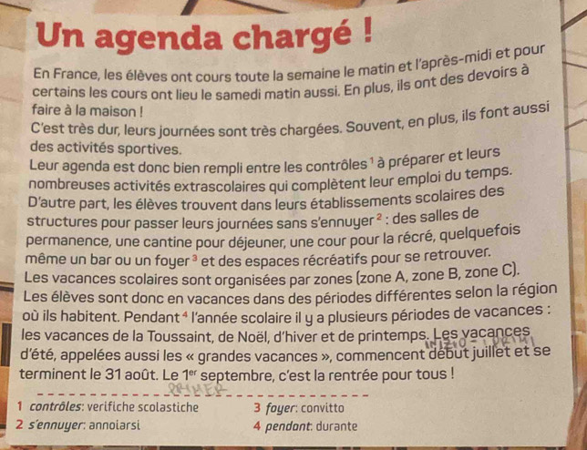 Un agenda chargé ! 
En France, les élèves ont cours toute la semaine le matin et l'après-midi et pour 
certains les cours ont lieu le samedi matin aussi. En plus, ils ont des devoirs à 
faire à la maison ! 
C'est très dur, leurs journées sont très chargées. Souvent, en plus, ils font aussi 
des activités sportives. 
Leur agenda est donc bien rempli entre les contrôles ¹ à préparer et leurs 
nombreuses activités extrascolaires qui complètent leur emploi du temps. 
D'autre part, les élèves trouvent dans leurs établissements scolaires des 
structures pour passer leurs journées sans s'ennuyer ² : des salles de 
permanence, une cantine pour déjeuner, une cour pour la récré, quelquefois 
même un bar ou un foy er^3 et des espaces récréatifs pour se retrouver. 
Les vacances scolaires sont organisées par zones (zone A, zone B, zone C). 
Les élèves sont donc en vacances dans des périodes différentes selon la région 
où ils habitent. Pendant 4 * l'année scolaire il y a plusieurs périodes de vacances : 
les vacances de la Toussaint, de Noël, d'hiver et de printemps. Les vacances 
d'été, appelées aussi les « grandes vacances », commencent début juillet et se 
terminent le 31 août. Le 1^(er) septembre, c'est la rentrée pour tous ! 
* 1 contrôles: verifiche scolastiche 3 foyer: convitto 
2 s'ennuyer: annoiarsi 4 pendont: durante