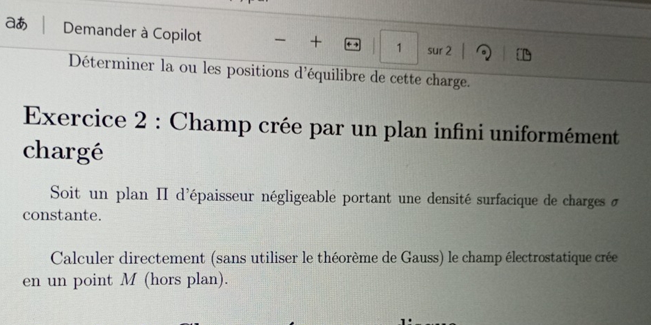 aあ Demander à Copilot sur 2 。 
+ ← 1 1 
Déterminer la ou les positions d'équilibre de cette charge. 
Exercice 2 : Champ crée par un plan infini uniformément 
chargé 
Soit un plan II d'épaisseur négligeable portant une densité surfacique de charges d 
constante. 
Calculer directement (sans utiliser le théorème de Gauss) le champ électrostatique crée 
en un point M (hors plan).