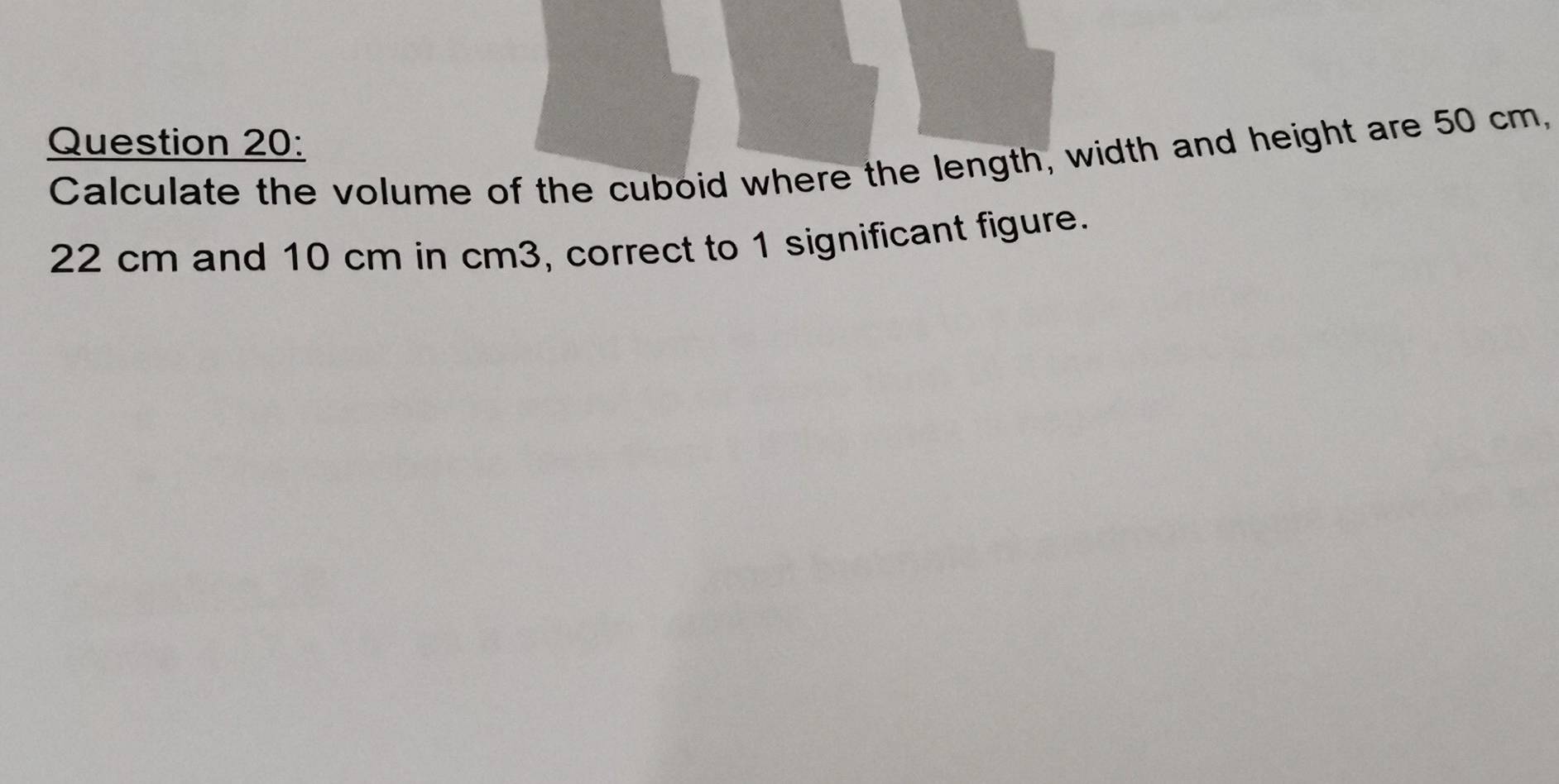 Calculate the volume of the cuboid where the length, width and height are 50 cm,
22 cm and 10 cm in cm3, correct to 1 significant figure.