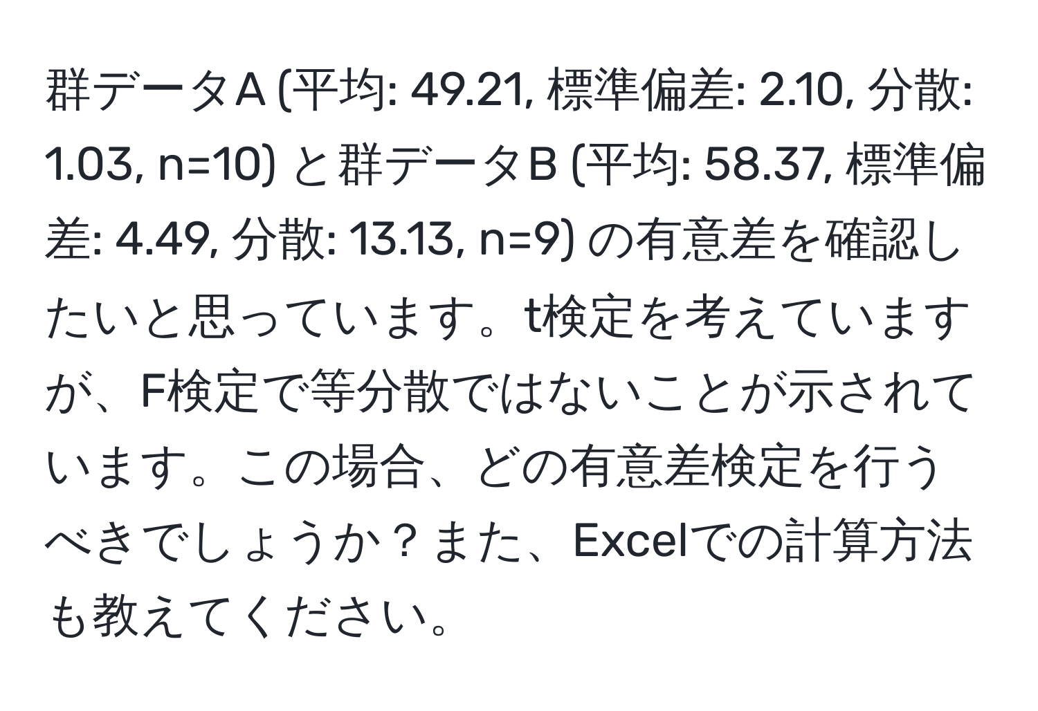 群データA (平均: 49.21, 標準偏差: 2.10, 分散: 1.03, n=10) と群データB (平均: 58.37, 標準偏差: 4.49, 分散: 13.13, n=9) の有意差を確認したいと思っています。t検定を考えていますが、F検定で等分散ではないことが示されています。この場合、どの有意差検定を行うべきでしょうか？また、Excelでの計算方法も教えてください。