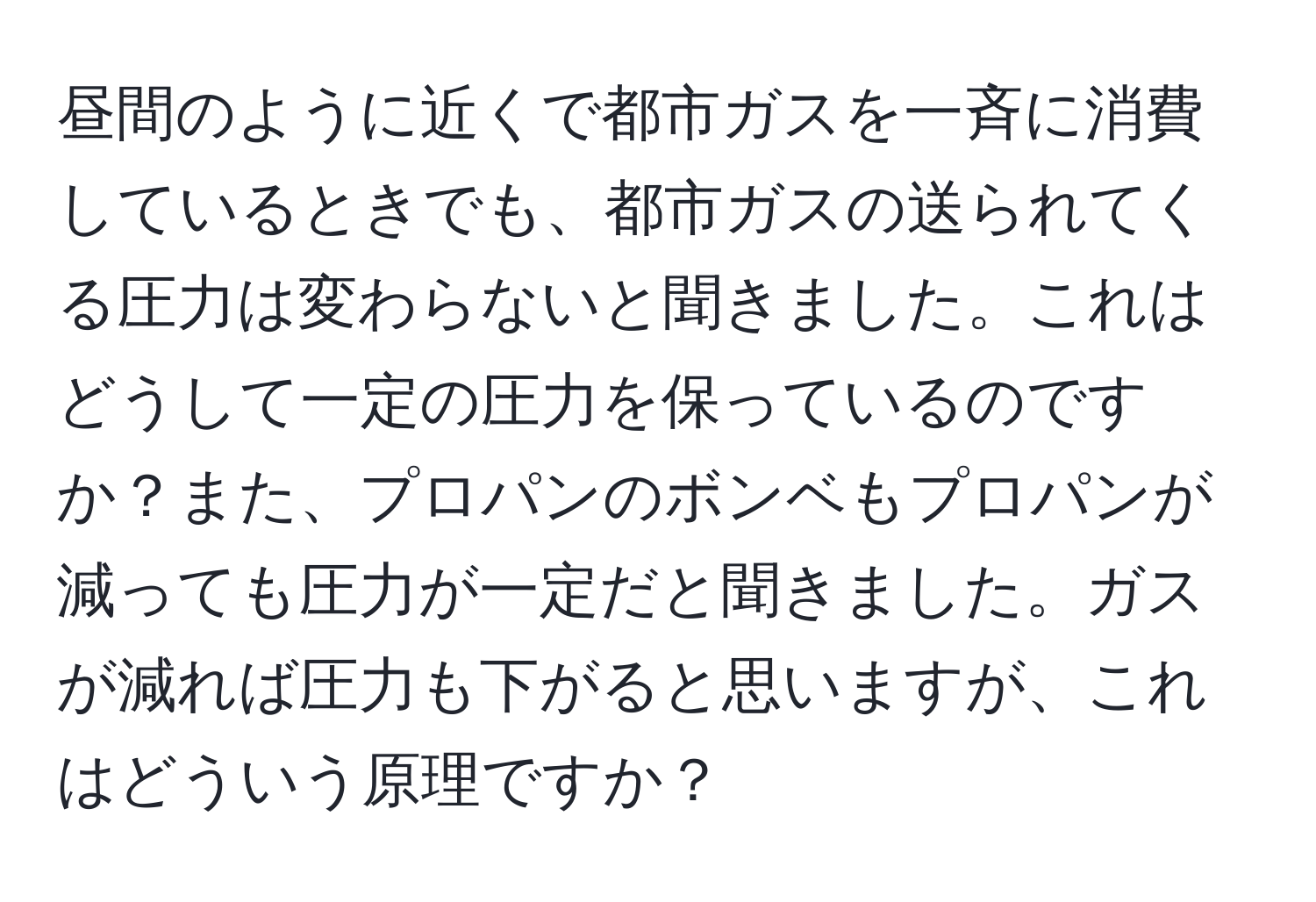 昼間のように近くで都市ガスを一斉に消費しているときでも、都市ガスの送られてくる圧力は変わらないと聞きました。これはどうして一定の圧力を保っているのですか？また、プロパンのボンベもプロパンが減っても圧力が一定だと聞きました。ガスが減れば圧力も下がると思いますが、これはどういう原理ですか？