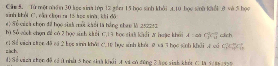 Từ một nhóm 30 học sinh lớp 12 gồm 15 học sinh khối 4, 10 học sinh khối B và 5 học 
sinh khối C, cần chọn ra 15 học sinh, khí đó: 
a) Số cách chọn để học sinh mỗi khối là bằng nhau là 252252
b) Số cách chọn để có 2 học sinh khối C, 13 học sinh khối B hoặc khối A:coC_5^2C_(15)^(13) cách. 
c) Số cách chọn đề có 2 học sinh khối C, 10 học sinh khối B và 3 học sinh khối A có C_5^2C_(10)^(16)C_(15)^3
cách. 
d) Số cách chọn để có ít nhất 5 học sinh khối A và có đúng 2 học sinh khối C là 51861950