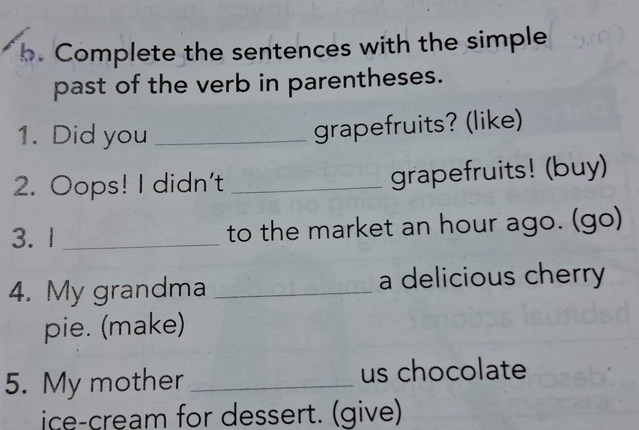 Complete the sentences with the simple 
past of the verb in parentheses. 
1. Did you_ 
grapefruits? (like) 
2. Oops! I didn't_ 
grapefruits! (buy) 
3. 1 _to the market an hour ago. (go) 
4. My grandma_ 
a delicious cherry 
pie. (make) 
5. My mother_ 
us chocolate 
ice-cream for dessert. (give)