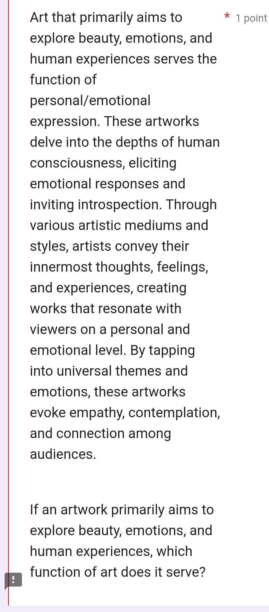 Art that primarily aims to 1 point 
explore beauty, emotions, and 
human experiences serves the 
function of 
personal/emotional 
expression. These artworks 
delve into the depths of human 
consciousness, eliciting 
emotional responses and 
inviting introspection. Through 
various artistic mediums and 
styles, artists convey their 
innermost thoughts, feelings, 
and experiences, creating 
works that resonate with 
viewers on a personal and 
emotional level. By tapping 
into universal themes and 
emotions, these artworks 
evoke empathy, contemplation, 
and connection among 
audiences. 
If an artwork primarily aims to 
explore beauty, emotions, and 
human experiences, which 
function of art does it serve? 
!