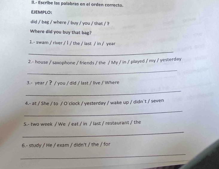 II.- Escribe las palabras en el orden correcto. 
EJEMPLO: 
did / bag / where / buy / you / that / ? 
Where did you buy that bag? 
1.- swam / river / | / the / last / in / year 
_ 
2.- house / saxophone / friends / the / My / in / played / my / yesterday 
_ 
3.- year / ? / you / did / last / live / Where 
_ 
4.- at / She / to / O´clock / yesterday / wake up / didn´t / seven 
_ 
5.- two week / We / eat / in / last / restaurant / the 
_ 
6.- study / He / exam / didn't / the / for 
_