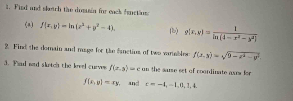 Find and sketch the domain for cach function: 
(a) f(x,y)=ln (x^2+y^2-4), 
(b) g(x,y)= 1/ln (4-x^2-y^2) 
2. Find the domain and range for the function of two variables: f(x,y)=sqrt(9-x^2-y^2)
3. Find and sketch the level curves f(x,y)=c on the same set of coordinate axes for:
f(x,y)=xy , and c=-4,-1,0,1,4.