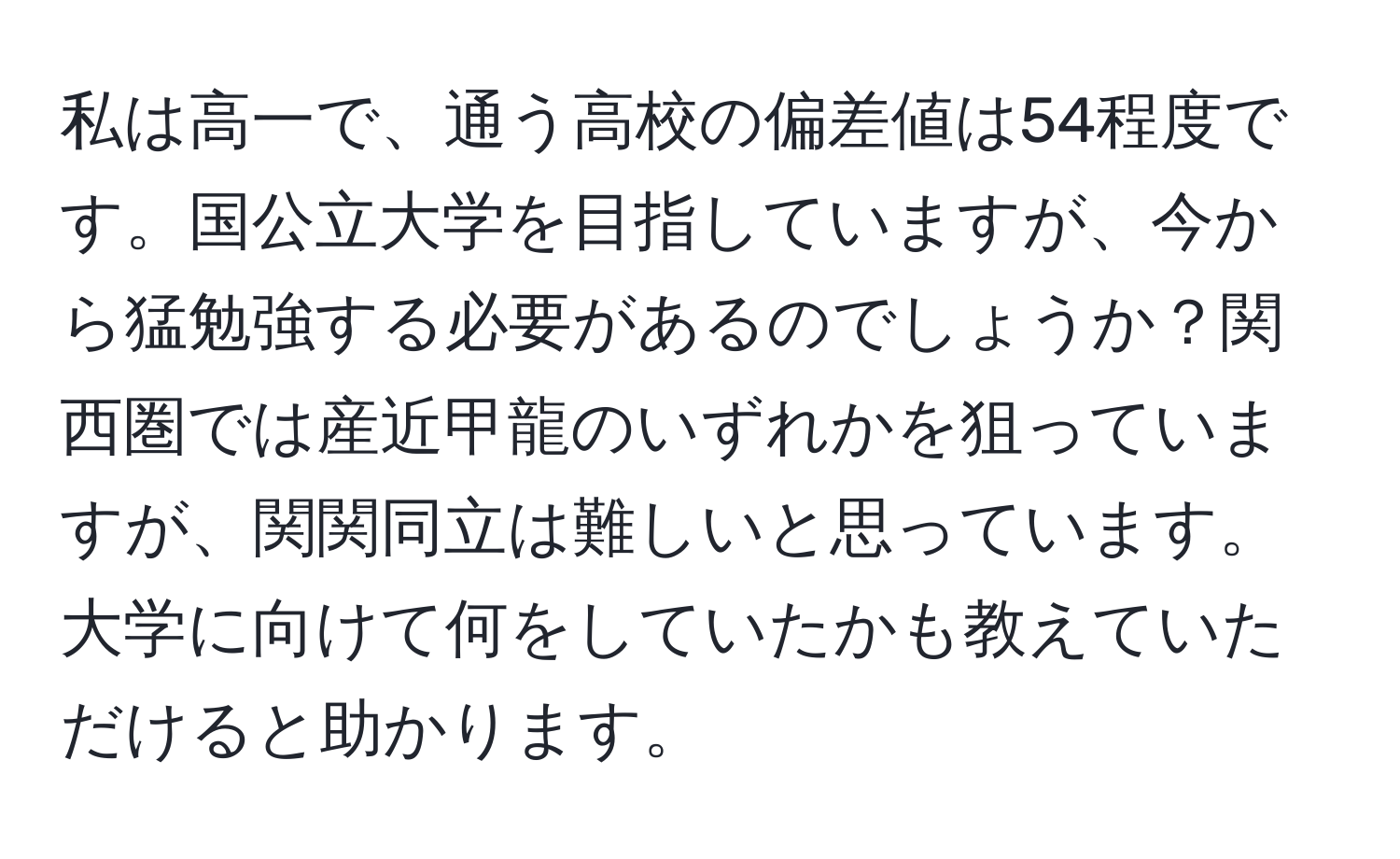 私は高一で、通う高校の偏差値は54程度です。国公立大学を目指していますが、今から猛勉強する必要があるのでしょうか？関西圏では産近甲龍のいずれかを狙っていますが、関関同立は難しいと思っています。大学に向けて何をしていたかも教えていただけると助かります。