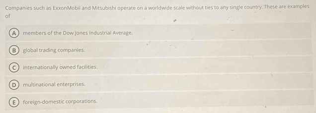 Companies such as ExxonMobil and Mitsubishi operate on a worldwide scale without ties to any single country. These are examples
of
A members of the Dow Jones Industrial Average.
B global trading companies.
C internationally owned facilities.
D multinational enterprises.
E  foreign-domestic corporations.