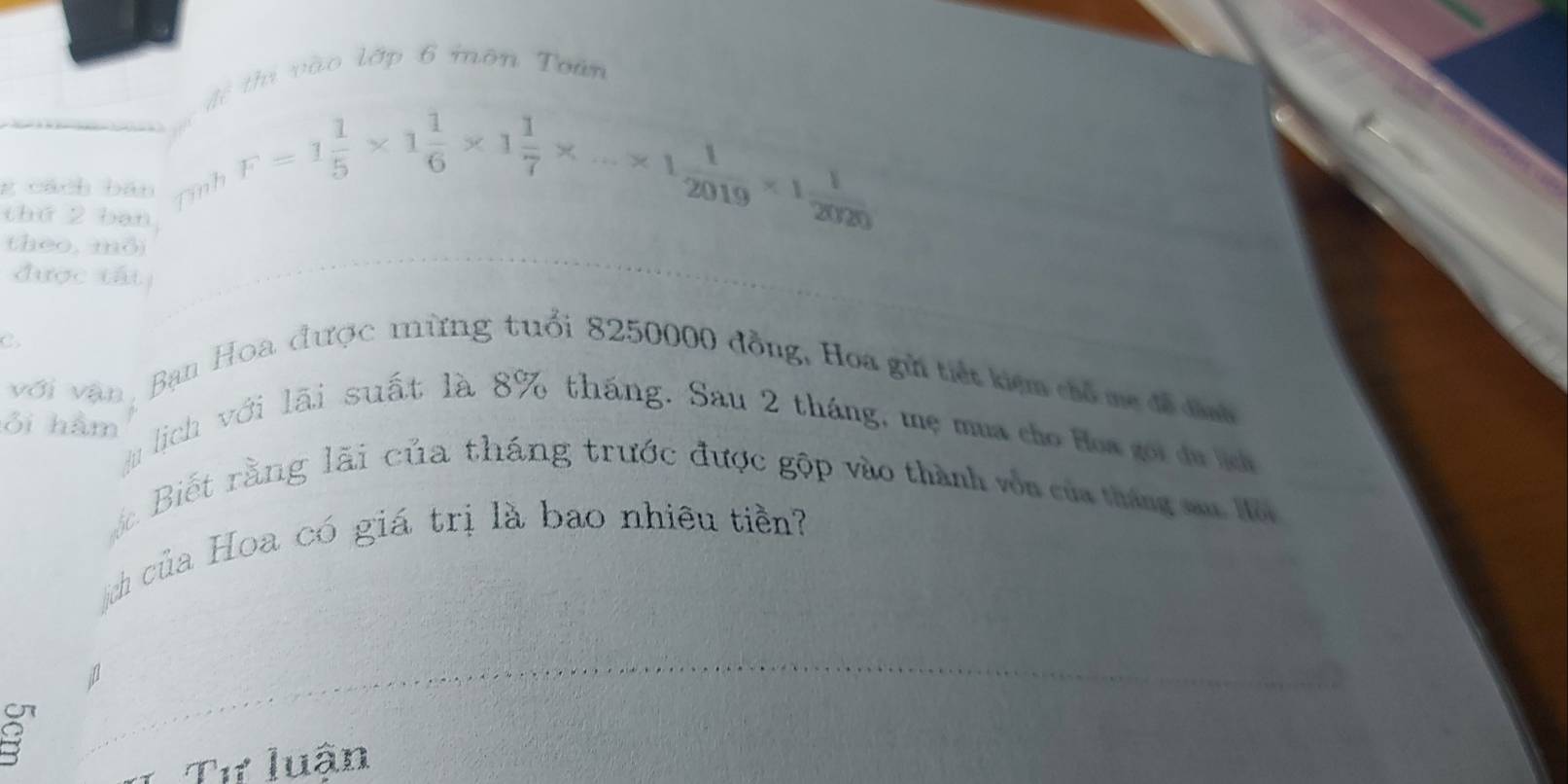 vi vào lớp 6 môn Toàn 
Aể F=1 1/5 * 1 1/6 * 1 1/7 * ...* 1 1/2019 * 1 1/2020 
g cách bān Tinh 
thứ 2 ban 
(heo, mỏ) 
được tất 
C. 
với vận , Bạn Hoa được mừng tuổi 8250000 đồng, Hoa gử tiết kiệm chổ me đề đình 
ỏi hàm 
Ju lich với lãi suất là 8% tháng. Sau 2 tháng, mẹ mua cho Hoa goi du ịch 
áặc Biết rằng lãi của tháng trước được gộp vào thành vôn của tháng sa Hộ 
ịch của Hoa có giá trị là bao nhiêu tiền? 
Tư luận