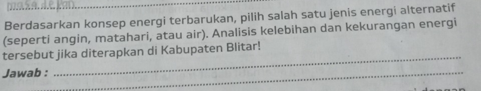 Berdasarkan konsep energi terbarukan, pilih salah satu jenis energi alternatif 
(seperti angin, matahari, atau air). Analisis kelebihan dan kekurangan energi 
_ 
tersebut jika diterapkan di Kabupaten Blitar! 
Jawab :_