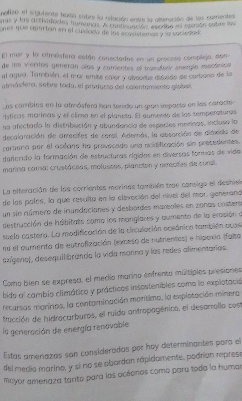 nalizo el siguiente texta sobre la relación entre la alteración de las corrientes
nas y las actividades humanas. A continuación, escribo mi opinión sobre los
ones que aportan en el cuídado de los ecosistemas y la saciedad:
El mar y la atmósfera están conectados en un proceso complejo, don
de los vientos generan olas y corrientes al transferir energía mecánica
al agua. También, el mar emite calor y absorbe dióxido de corbono de la
atmósfera, sobre todo, el producto del calentamiento global.
Los cambios en la atmósfera han tenido un gran impacto en las caracte-
rísticas marinas y el clima en el planeta. El aumento de las temperaturas
ha afectado la distribución y abundancia de especies marinas, incluso la
decolaración de arrecifes de coral. Además, la absorción de dióxido de
carbono por el océano ha provocado una acidificación sin precedentes,
dañando la formación de estructuras rígidas en diversas formas de vida
marina como: crustáceos, moluscos, plancton y arrecifes de coral.
La alteración de las corrientes marinas también trae consigo el deshielo
de los polos, lo que resulta en la elevación del nível del mar, generand
un sin número de inundaciones y desbordes mareales en zonas costera
destrucción de hábitats como los manglares y aumento de la erosión a
suelo costero. La modificación de la circulación oceánica también ocas
na el aumento de eutrofización (exceso de nutrientes) e hipoxia (falta
oxígeno), desequilibrando la vida marina y las redes alimentarias.
Como bien se expresa, el medio marino enfrenta múltiples presiones
bido al cambio climático y prácticas insostenibles como la explotació
recursos marinos, la contaminación marítima, la explotación minera
tracción de hidrocarburos, el ruido antropogénico, el desarrollo cost
la generación de energía renovable.
Estas amenazas son consideradas por hoy determinantes para el
del medio marino, y si no se abordan rápidamente, podrían represe
mayor amenaza tanto para los océanos como para toda la humar