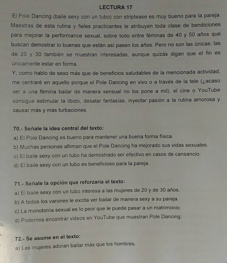 LECTURA 17
El Pole Dancing (baile sexy con un tubo) con striptease es muy bueno para la pareja.
Maestras de esta rutina y fieles practicantes le atribuyen toda clase de bendiciones
para mejorar la performance sexual, sobre todo entre féminas de 40 y 50 años que
buscan demostrar lo buenas que están así pasen los años. Pero no son las únicas: las
de 20 y 30 también se muestran interesadas, aunque quizás digan que el fin es
únicamente estar en forma.
Y, como hablo de sexo más que de beneficios saludables de la mencionada actividad,
me centraré en aquello porque el Pole Dancing en vivo o a través de la tele (¿acaso
ver a una fémina bailar de manera sensual no los pone a mil), el cine o YouTube
consigue estimular la libido, desatar fantasías, inyectar pasión a la rutina amorosa y
causar más y más turbaciones.
70.- Señale la idea central del texto:
a) El Pole Dancing es bueno para mantener una buena forma física.
b) Muchas personas afirman que el Pole Dancing ha mejorado sus vidas sexuales.
c) El baile sexy con un tubo ha demostrado ser efectivo en casos de cansancio.
d) El baile sexy con un tubo es beneficioso para la pareja.
71.- Señale la opción que reforzaría el texto:
a) El baile sexy con un tubo interesa a las mujeres de 20 y de 30 años.
b) A todos los varones le excita ver bailar de manera sexy a su pareja.
c) La monotonía sexual es lo peor que le puede pasar a un matrimonio.
d) Podernos encontrar videos en YouTube que muestran Pole Dancing.
72.- Se asume en el texto:
a) Las mujeres adoran bailar más que los hombres.