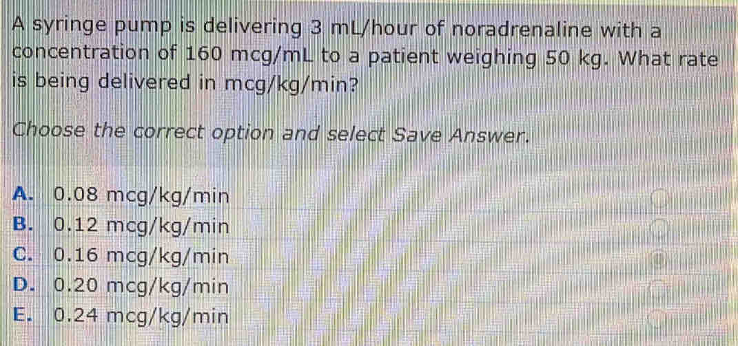 A syringe pump is delivering 3 mL/hour of noradrenaline with a
concentration of 160 mcg/mL to a patient weighing 50 kg. What rate
is being delivered in mcg/kg/min?
Choose the correct option and select Save Answer.
A. 0.08 mcg/kg/min
B. 0.12 mcg/kg/min
C. 0.16 mcg/kg/min
D. 0.20 mcg/kg/min
E. 0.24 mcg/kg/min