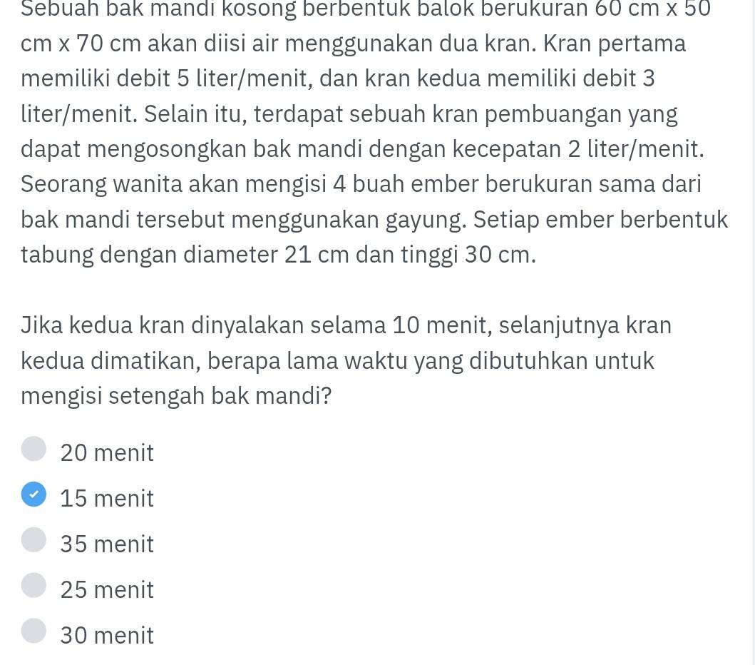 Sebuah bak mandi kosong berbentuk balok berukuran 60cm* 50
cm* 70 cm a akan diisi air menggunakan dua kran. Kran pertama
memiliki debit 5 liter /menit, dan kran kedua memiliki debit 3
liter /menit. Selain itu, terdapat sebuah kran pembuangan yang
dapat mengosongkan bak mandi dengan kecepatan 2 liter /menit.
Seorang wanita akan mengisi 4 buah ember berukuran sama dari
bak mandi tersebut menggunakan gayung. Setiap ember berbentuk
tabung dengan diameter 21 cm dan tinggi 30 cm.
Jika kedua kran dinyalakan selama 10 menit, selanjutnya kran
kedua dimatikan, berapa lama waktu yang dibutuhkan untuk
mengisi setengah bak mandi?
20 menit
15 menit
35 menit
25 menit
30 menit