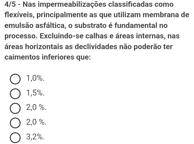 4/5 - Nas impermeabilizações classificadas como
flexíveis, principalmente as que utilizam membrana de
emulsão asfáltica, o substrato é fundamental no
processo. Excluindo-se calhas e áreas internas, nas
áreas horizontais as declividades não poderão ter
caimentos inferiores que:
1,0%.
1,5%.
2,0 %.
2,0 %.
3,2%.