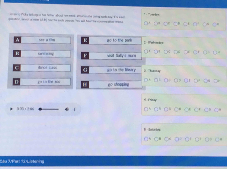 Tuesday:
Listen to Vicky talking to her father about her week. What is she doing each day? For each
question, select a letter (A-H) next to each person. You will hear the conversation twince.
A see a film E go to the park 2 - Wednesday
B swimming F^ visit Sally's mum
dance class G go to the library 3 - Thursday:
D to the zoo H go shopping
4 - Friday:
0.03 / 2:06 
S - Ssturday
Cầu 7/Part 12/Listening