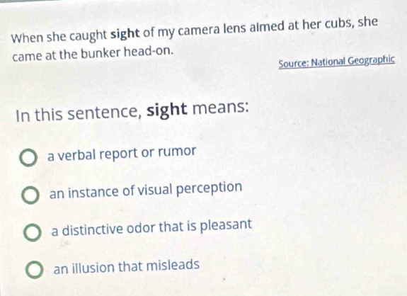 When she caught sight of my camera lens almed at her cubs, she
came at the bunker head-on.
Source: National Geographic
In this sentence, sight means:
a verbal report or rumor
an instance of visual perception
a distinctive odor that is pleasant
an illusion that misleads