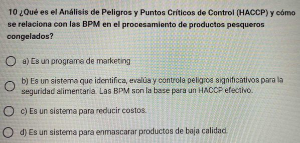 10 ¿Qué es el Análisis de Peligros y Puntos Críticos de Control (HACCP) y cómo
se relaciona con las BPM en el procesamiento de productos pesqueros
congelados?
a) Es un programa de marketing
b) Es un sistema que identifica, evalúa y controla peligros significativos para la
seguridad alimentaria. Las BPM son la base para un HACCP efectivo.
c) Es un sistema para reducir costos.
d) Es un sistema para enmascarar productos de baja calidad.