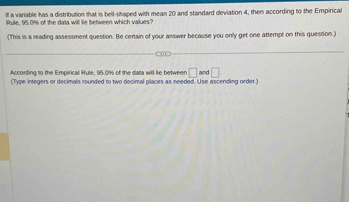 If a variable has a distribution that is bell-shaped with mean 20 and standard deviation 4, then according to the Empirical 
Rule, 95.0% of the data will lie between which values? 
(This is a reading assessment question. Be certain of your answer because you only get one attempt on this question.) 
According to the Empirical Rule, 95.0% of the data will lie between □ and □. 
(Type integers or decimals rounded to two decimal places as needed. Use ascending order.)