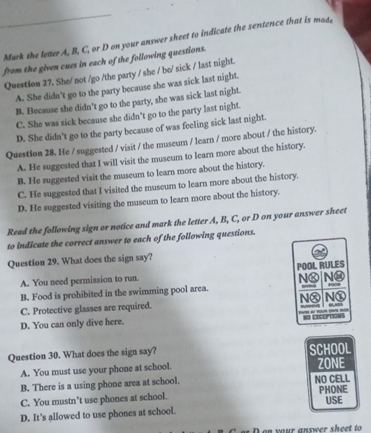 Mark the letter A, B, C, or D on your answer sheet to indicate the sentence that is made
from the given cues in each of the following questions.
Question 27. She/ not /go /the party / she / be/ sick / last night.
A. She didn't go to the party because she was sick last night.
B. Because she didn’t go to the party, she was sick last night.
C. She was sick because she didn’t go to the party last night.
D. She didn't go to the party because of was feeling sick last night.
Question 28. He / suggested / visit / the museum / learn / more about / the history.
A. He suggested that I will visit the museum to learn more about the history.
B. He suggested visit the museum to learn more about the history.
C. He suggested that I visited the museum to learn more about the history.
D. He suggested visiting the museum to learn more about the history.
Read the following sign or notice and mark the letter A, B, C, or D on your answer sheet
to indicate the correct answer to each of the following questions.
Question 29. What does the sign say?
A. You need permission to run. POOL RULES
NⓍ |NO
B. Food is prohibited in the swimming pool area. roco
C. Protective glasses are required. Nⓧ Nⓧ
D. You can only dive here. SWIM AT YOU OWN HSL mumna I alss
NO EXCEPTIONS
Question 30. What does the sign say? SCHOOL
A. You must use your phone at school. ZONE
B. There is a using phone area at school. NO CELL
C. You mustn’t use phones at school. PHONE USE
D. It’s allowed to use phones at school.
on your answer sheet to