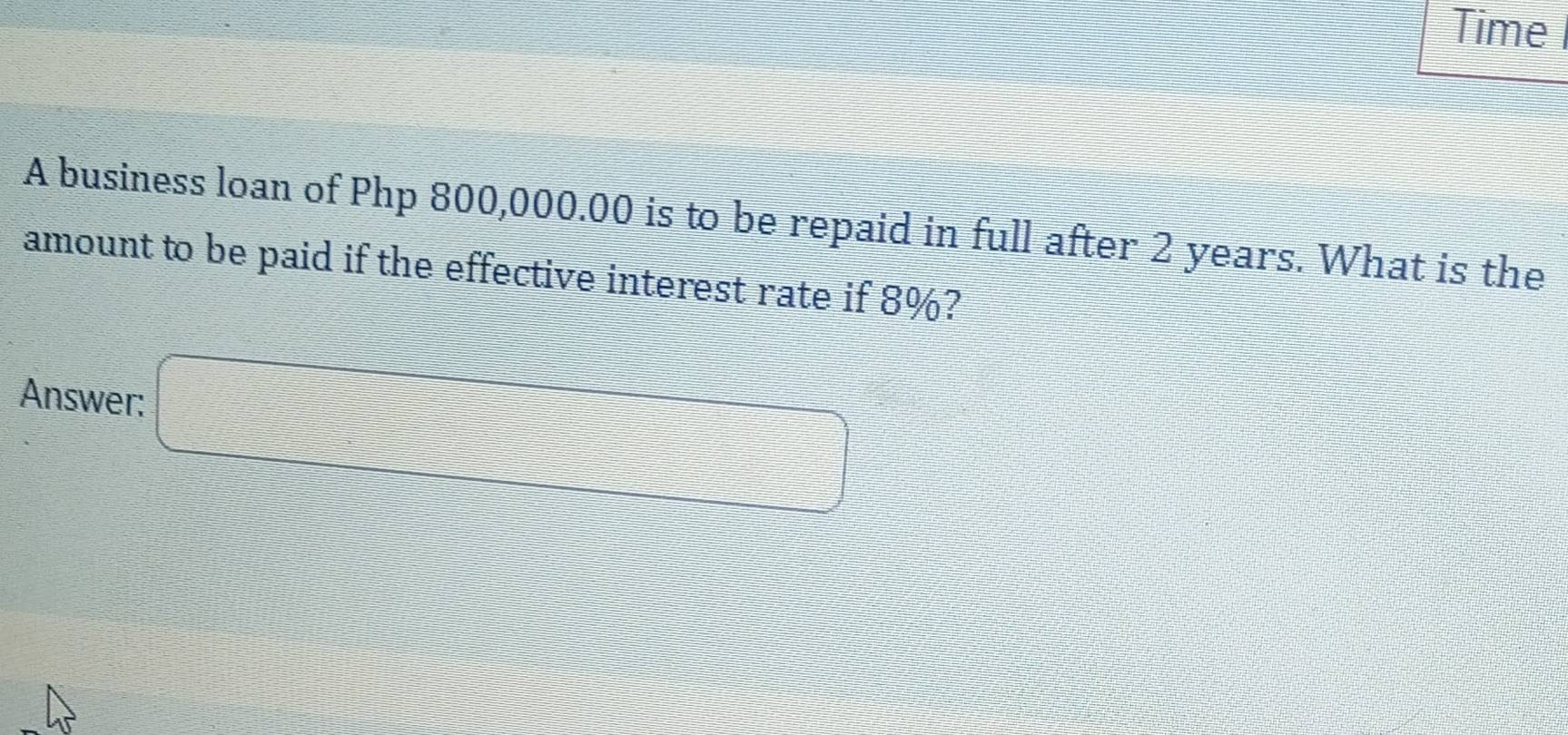 Time 
A business loan of Php 800,000.00 is to be repaid in full after 2 years. What is the 
amount to be paid if the effective interest rate if 8%? 
Answer: □