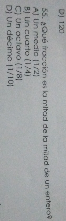 D) 120
55. ¿Qué fracción es la mitad de la mitad de un entero?
A) Un medio (1/2)
B) Un cuarto (1/4)
C) Un octavo (1/8)
D) Un décimo (1/10)