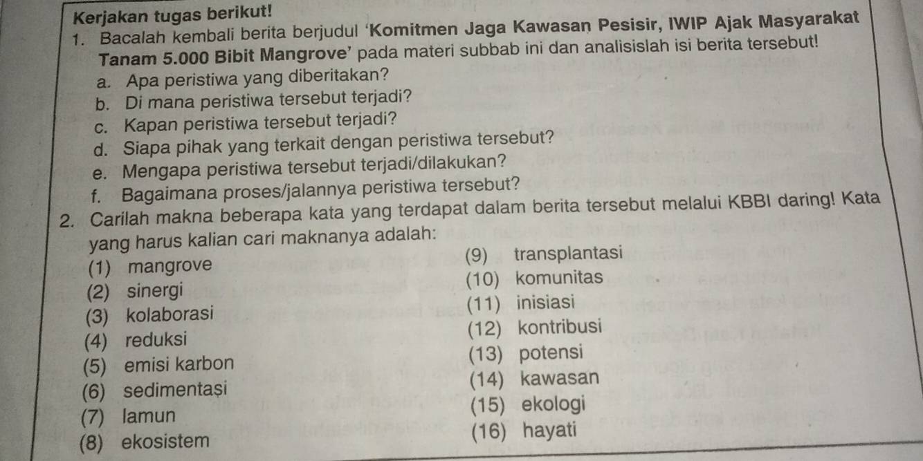 Kerjakan tugas berikut! 
1. Bacalah kembali berita berjudul ‘Komitmen Jaga Kawasan Pesisir, IWIP Ajak Masyarakat 
Tanam 5.000 Bibit Mangrove' pada materi subbab ini dan analisislah isi berita tersebut! 
a. Apa peristiwa yang diberitakan? 
b. Di mana peristiwa tersebut terjadi? 
c. Kapan peristiwa tersebut terjadi? 
d. Siapa pihak yang terkait dengan peristiwa tersebut? 
e. Mengapa peristiwa tersebut terjadi/dilakukan? 
f. Bagaimana proses/jalannya peristiwa tersebut? 
2. Carilah makna beberapa kata yang terdapat dalam berita tersebut melalui KBBI daring! Kata 
yang harus kalian cari maknanya adalah: 
(1) mangrove (9) transplantasi 
(2) sinergi (10) komunitas 
(3) kolaborasi (11) inisiasi 
(4) reduksi (12) kontribusi 
(5) emisi karbon (13) potensi 
(6) sedimentași (14) kawasan 
(7) lamun (15) ekologi 
(8) ekosistem (16) hayati