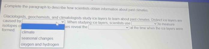 Complete the paragraph to describe how scientists obtain information about past climates.
Glaciologists, geochemists, and climatologists study ice layers to lear about past climates. Distinct ice layers are
caused by When studying ice layers, scientists use to measure
isotopes o ses reveal the at the time when the ice layers were
formed. climate
seasonal changes
oxygen and hydrogen