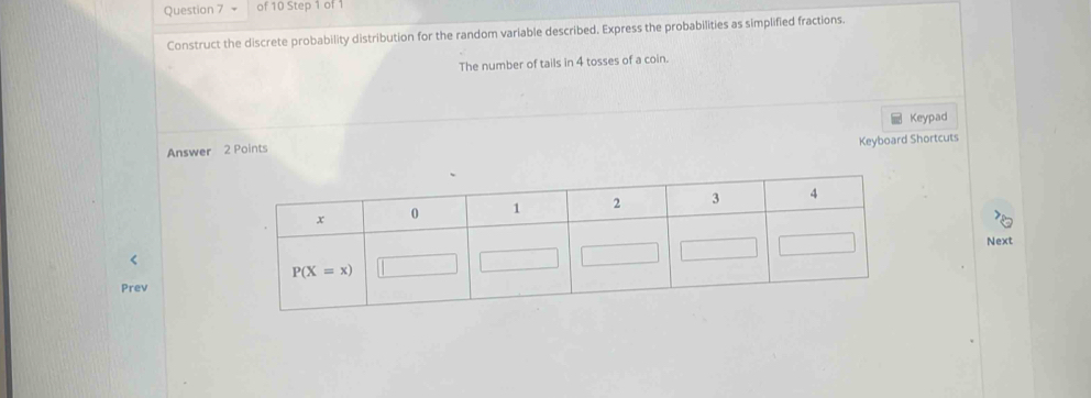 Construct the discrete probability distribution for the random variable described. Express the probabilities as simplified fractions.
The number of tails in 4 tosses of a coin.
Keypad
Keyboard Shortcuts
Answer 2 Points
Next
<
Prev