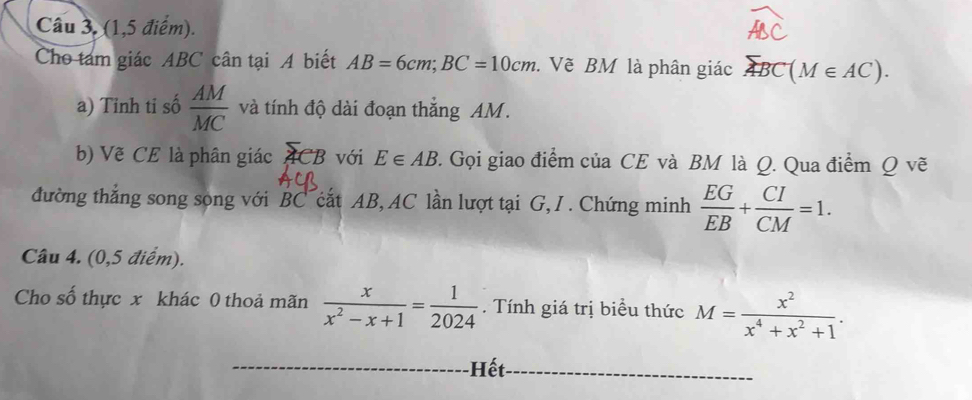 Câu 3, (1,5 điểm). 
Cho tám giác ABC cân tại A biết AB=6cm; BC=10cm. Vẽ BM là phân giác overline ABC(M∈ AC). 
a) Tinh ti số  AM/MC  và tính độ dài đoạn thắng AM. 
b) Vẽ CE là phân giác ACB ACB với E∈ AB. Gọi giao điểm của CE và BM là Q. Qua điểm Q vẽ 
đường thắng song song với BC cắt AB, AC lần lượt tại G, I. Chứng minh  EG/EB + CI/CM =1. 
Câu 4. (0,5 điểm). 
Cho số thực x khác 0 thoả mãn  x/x^2-x+1 = 1/2024 . Tính giá trị biểu thức M= x^2/x^4+x^2+1 . 
Hết