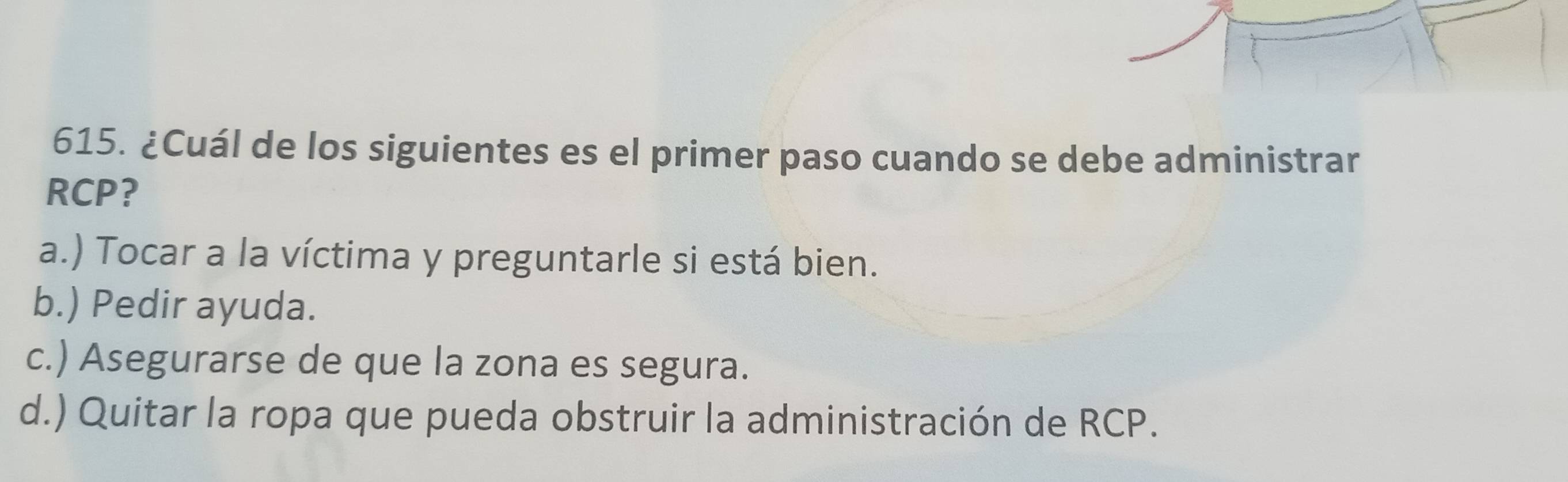 ¿Cuál de los siguientes es el primer paso cuando se debe administrar
RCP?
a.) Tocar a la víctima y preguntarle si está bien.
b.) Pedir ayuda.
c.) Asegurarse de que la zona es segura.
d.) Quitar la ropa que pueda obstruir la administración de RCP.