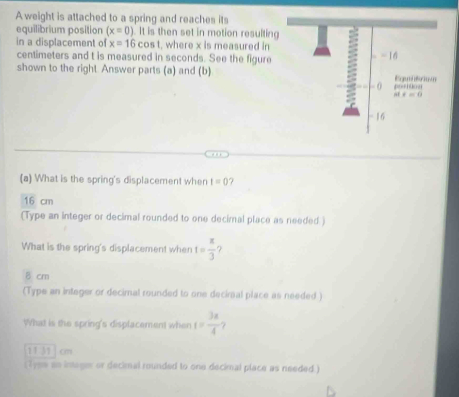 A weight is attached to a spring and reaches its
equilibrium position (x=0). It is then set in motion resulting
in a displacement of x=16cos t , where x is measured in
centimeters and t is measured in seconds. See the figure
shown to the right. Answer parts (a) and (b)
(a) What is the spring's displacement when t=0 ?
16 cm
(Type an integer or decimal rounded to one decimal place as needed )
What is the spring's displacement when t= π /3  ?
8 crn
(Type an integer or decimal rounded to one deciral place as needed )
What is the spring's displacement when t= 3x/4  7
2131 cm
(Tyss an intager or decimal rounded to one decimal place as needed.)
