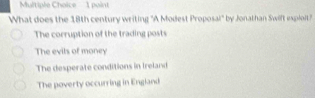 '1 paint
What does the 18th century writing "A Modest Proposal" by Jonathan Swift exploit"
The corruption of the trading posts
The evils of money
The desperate conditions in Ireland
The poverty occurring in England