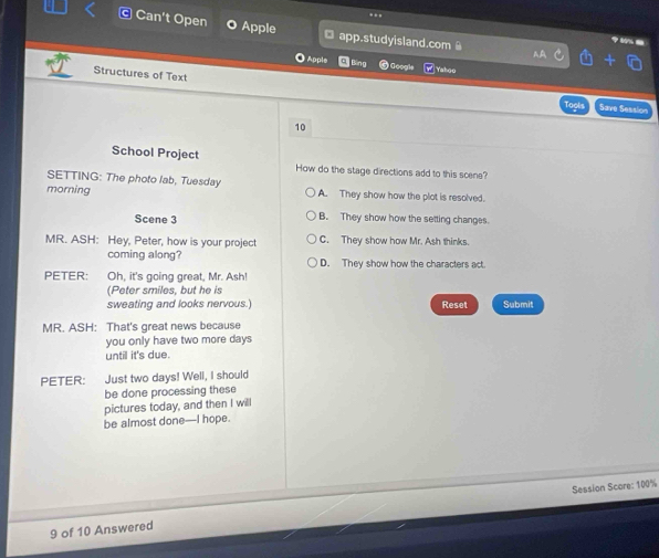 ..
Can't Open Apple app.studyisland.com
Apple ) Googl Yahoo
Structures of Text Save Session
10
School Project How do the stage directions add to this scene?
SETTING: The photo lab, Tuesday
morning A. They show how the plot is resolved.
Scene 3 B. They show how the setting changes.
MR. ASH: Hey, Peter, how is your project C. They show how Mr. Ash thinks.
coming along? D. They show how the characters act.
PETER: Oh, it's going great, Mr. Ash!
(Peter smiles, but he is
sweating and looks nervous.) Reset Submit
MR. ASH: That's great news because
you only have two more days
until it's due.
PETER: Just two days! Well, I should
be done processing these
pictures today, and then I will
be almost done—I hope.
Session Score: 100%
9 of 10 Answered