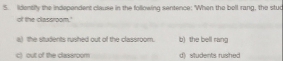 lidentiy the independent clause in the following sentence: 'When the bell rang, the stud
of the classroom.'
a) the students rushed out of the classroom. b) the bell rang
c) out of the classroom d) students rushed