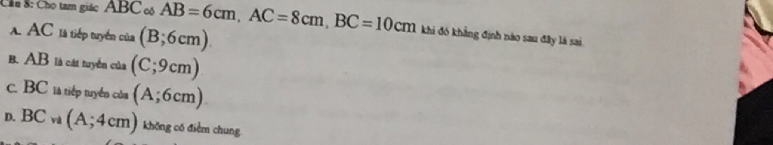 Cầu 8: Cho tam giác ABC cô overline AB=6cm, AC=8cm, BC=10cm khi đó khẳng định nào sau đây là sai
A. AC là tiếp tuyển của (B;6cm).
B. AB là cát tuyển của (C;9cm)
c. BC 1à tiếp tuyển của (A;6cm)
D. BC và (A;4cm) không có điểm chung