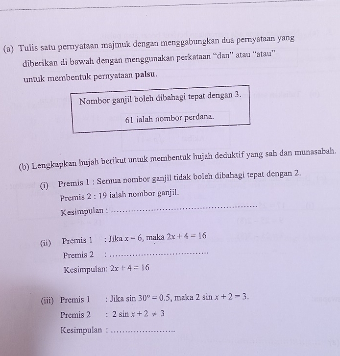 Tulis satu pernyataan majmuk dengan menggabungkan dua pernyataan yang 
diberikan di bawah dengan menggunakan perkataan “dan” atau “atau” 
untuk membentuk pernyataan palsu. 
Nombor ganjil boleh dibahagi tepat dengan 3. 
61 ialah nombor perdana. 
(b) Lengkapkan hujah berikut untuk membentuk hujah deduktif yang sah dan munasabah. 
(i) Premis 1 : Semua nombor ganjil tidak boleh dibahagi tepat dengan 2. 
Premis 2:19 ialah nombor ganjil. 
Kesimpulan : 
_ 
_ 
(ii) Premis 1 : Jika x=6 , maka 2x+4=16
Premis 2 : 
Kesimpulan: 2x+4=16
(iii) Premis 1 : Jika sin 30°=0.5 , maka 2sin x+2=3. 
Premis 2 : 2sin x+2!= 3
Kesimpulan :_