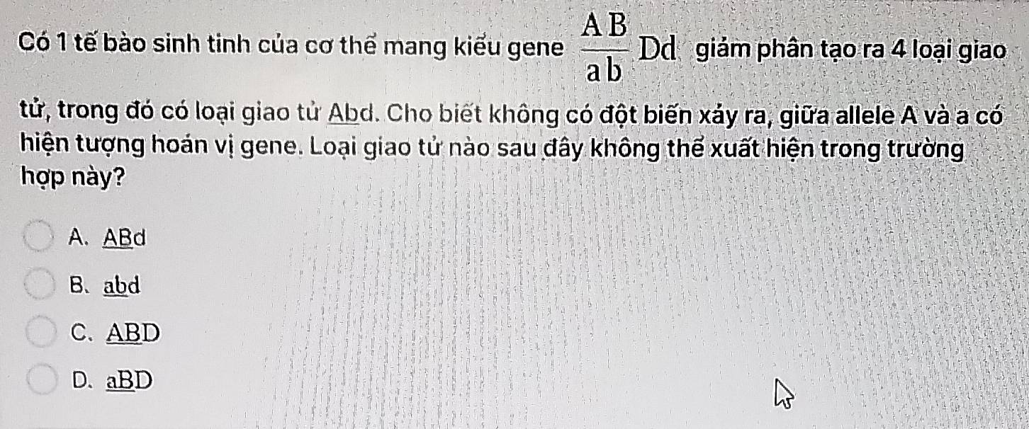 Có 1 tế bào sinh tinh của cơ thể mang kiểu gene  AB/ab  Dd giảm phân tạo ra 4 loại giao
tử, trong đó có loại giao tử Abd. Cho biết không có đột biến xảy ra, giữa allele A và a có
hiện tượng hoán vị gene. Loại giao tử nào sau đây không thể xuất hiện trong trường
hợp này?
A. ABd
B. abd
C. ABD
D. aBD