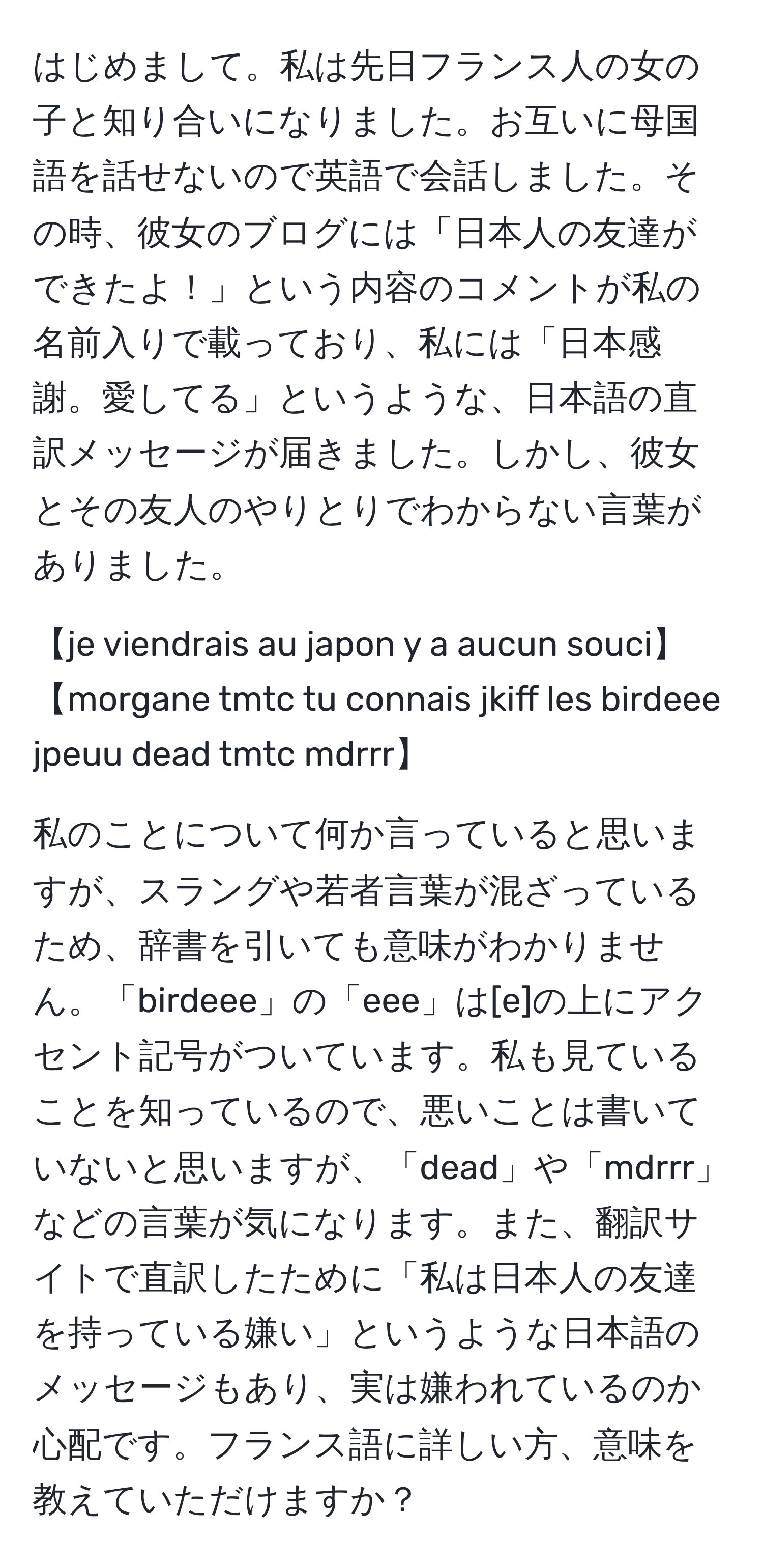 はじめまして。私は先日フランス人の女の子と知り合いになりました。お互いに母国語を話せないので英語で会話しました。その時、彼女のブログには「日本人の友達ができたよ！」という内容のコメントが私の名前入りで載っており、私には「日本感謝。愛してる」というような、日本語の直訳メッセージが届きました。しかし、彼女とその友人のやりとりでわからない言葉がありました。

【je viendrais au japon y a aucun souci】
【morgane tmtc tu connais jkiff les birdeee jpeuu dead tmtc mdrrr】

私のことについて何か言っていると思いますが、スラングや若者言葉が混ざっているため、辞書を引いても意味がわかりません。「birdeee」の「eee」は[e]の上にアクセント記号がついています。私も見ていることを知っているので、悪いことは書いていないと思いますが、「dead」や「mdrrr」などの言葉が気になります。また、翻訳サイトで直訳したために「私は日本人の友達を持っている嫌い」というような日本語のメッセージもあり、実は嫌われているのか心配です。フランス語に詳しい方、意味を教えていただけますか？