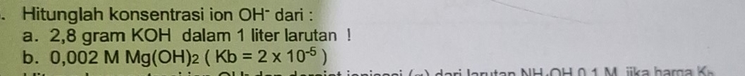 Hitunglah konsentrasi ion OH¯ dari : 
a. 2,8 gram KOH dalam 1 liter larutan ! 
b. 0,002 MMg(OH)_2(Kb=2* 10^(-5))
H 0 1 M i a h arga