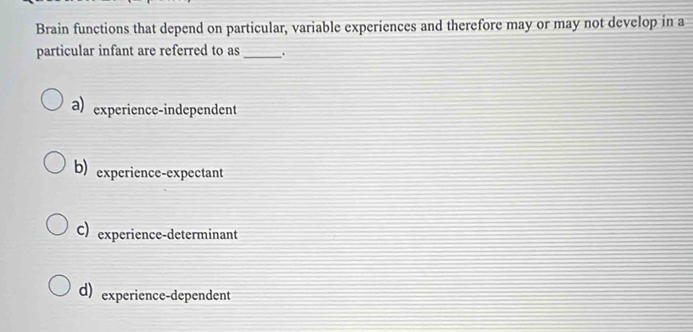 Brain functions that depend on particular, variable experiences and therefore may or may not develop in a
particular infant are referred to as_ .
a) experience-independent
b) experience-expectant
C) experience-determinant
d) experience-dependent