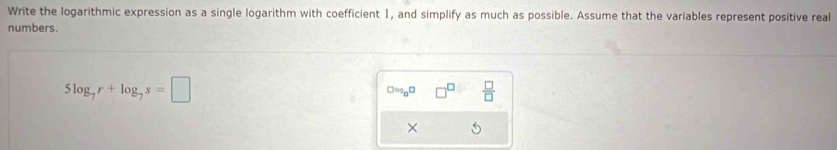 Write the logarithmic expression as a single logarithm with coefficient 1, and simplify as much as possible. Assume that the variables represent positive real 
numbers.
5log _7r+log _7s=□
Olog _8□  □ /□   
×