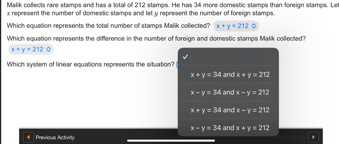 Malik collects rare stamps and has a total of 212 stamps. He has 34 more domestic stamps than foreign stamps. Let
x represent the number of domestic stamps and let y represent the number of foreign stamps.
Which equation represents the total number of stamps Malik collected? x+y=212
Which equation represents the difference in the number of foreign and domestic stamps Malik collected?
x+y=212
Which system of linear equations represents the situation?
x+y=34 and x+y=212
x-y=34 and x-y=212
x+y=34 and x-y=212
x-y=34 and x+y=212
Previous Activity Next Activit