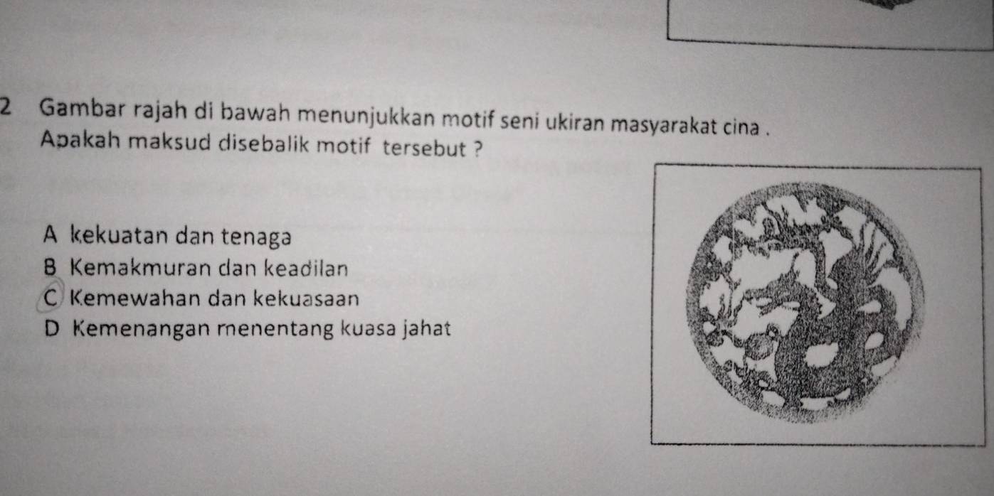 Gambar rajah di bawah menunjukkan motif seni ukiran masyarakat cina .
Apakah maksud disebalik motif tersebut ?
A kekuatan dan tenaga
B Kemakmuran dan keadilan
C Kemewahan dan kekuasaan
D Kemenangan menentang kuasa jahat