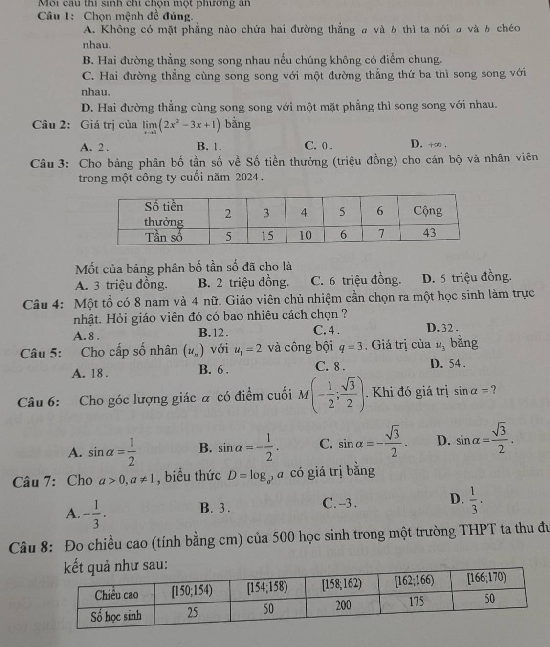 Môi cầu thí sinh chi chộn một phương an
Câu 1: Chọn mệnh đề đúng.
A. Không có mặt phẳng nào chứa hai đường thẳng a và b thì ta nói a và b chéo
nhau.
B. Hai đường thẳng song song nhau nếu chúng không có điểm chung.
C. Hai đường thẳng cùng song song với một đường thẳng thứ ba thì song song với
nhau.
D. Hai đường thẳng cùng song song với một mặt phẳng thì song song với nhau.
Câu 2: Giá trị của limlimits _xto 1(2x^2-3x+1) bằng
A. 2 . B. 1. C. 0 .
D. +∞ .
Câu 3: Cho bảng phân bố tần số về Số tiền thưởng (triệu đồng) cho cán bộ và nhân viên
trong một công ty cuối năm 2024 .
Mốt của bảng phân bố tần số đã cho là
A. 3 triệu đồng. B. 2 triệu đồng. C. 6 triệu đồng. D. 5 triệu đồng.
Câu 4: Một tổ có 8 nam và 4 nữ. Giáo viên chủ nhiệm cần chọn ra một học sinh làm trực
nhật. Hỏi giáo viên đó có bao nhiêu cách chọn ?
A. 8 . B. 12 . C. 4 . D. 32 .
Câu 5: Cho cấp số nhân (u_n) với u_1=2 và công bội q=3. Giá trị của u_3 bằng
A. 18 .
B. 6 . C. 8 . D. 54 .
Câu 6: Cho góc lượng giác α có điểm cuối M(- 1/2 ; sqrt(3)/2 ).. Khi đó giá trị sin alpha = ?
A. sin alpha = 1/2  sin alpha =- 1/2 . C. sin alpha =- sqrt(3)/2 . D. sin alpha = sqrt(3)/2 .
B.
Câu 7: Cho a>0,a!= 1 , biểu thức D=log _a 3 a có giá trị bằng
A. - 1/3 .
B. 3. C. -3 . D.  1/3 .
Câu 8: Đo chiều cao (tính bằng cm) của 500 học sinh trong một trường THPT ta thu đu