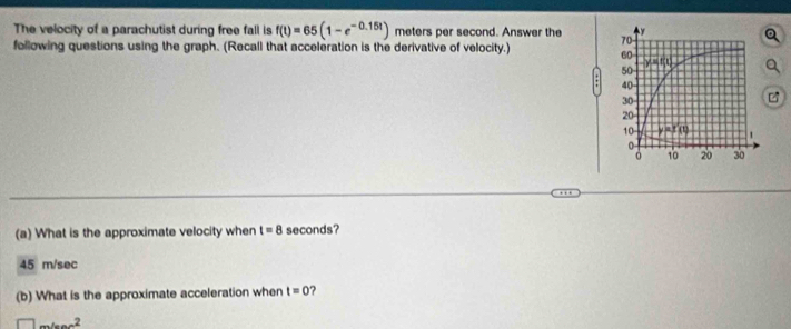 The velocity of a parachutist during free fall is f(t)=65(1-e^(-0.15t)) meters per second. Answer the 
following questions using the graph. (Recall that acceleration is the derivative of velocity.) 
(a) What is the approximate velocity when t=8 seconds?
45 m/sec
(b) What is the approximate acceleration when t=0
□ ...^2