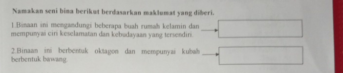 Namakan seni bina berikut berdasarkan maklumat yang diberi. 
1.Binaan ini mengandungi beberapa buah rumah kelamin dan 
mempunyai ciri keselamatan dan kebudayaan yang tersendiri. 
2.Binaan ini berbentuk oktagon dan mempunyai kubah 
berbentuk bawang